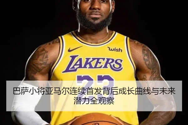巴萨小将亚马尔连续首发背后成长曲线与未来潜力全观察