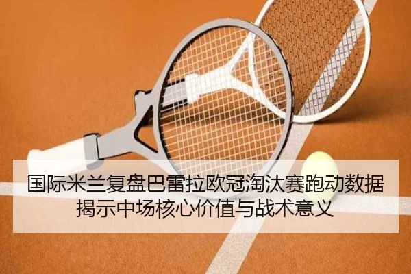 国际米兰复盘巴雷拉欧冠淘汰赛跑动数据揭示中场核心价值与战术意义 - kaiyun