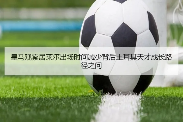 皇马观察居莱尔出场时间减少背后土耳其天才成长路径之问 - kaiyun
