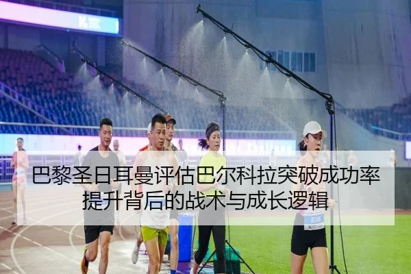 巴黎圣日耳曼评估巴尔科拉突破成功率提升背后的战术与成长逻辑