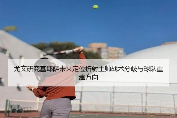 尤文研究基耶萨未来定位折射主帅战术分歧与球队重建方向 - kaiyun